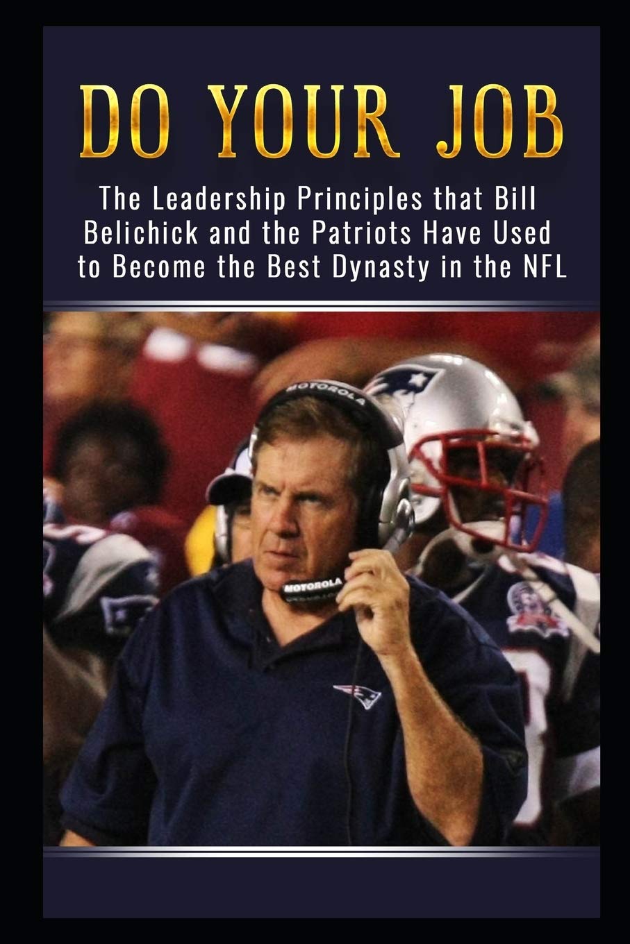 Do Your Job: The Leadership Principles That Bill Belichick And The New England Patriots Have Used To Become The Best Dynasty In