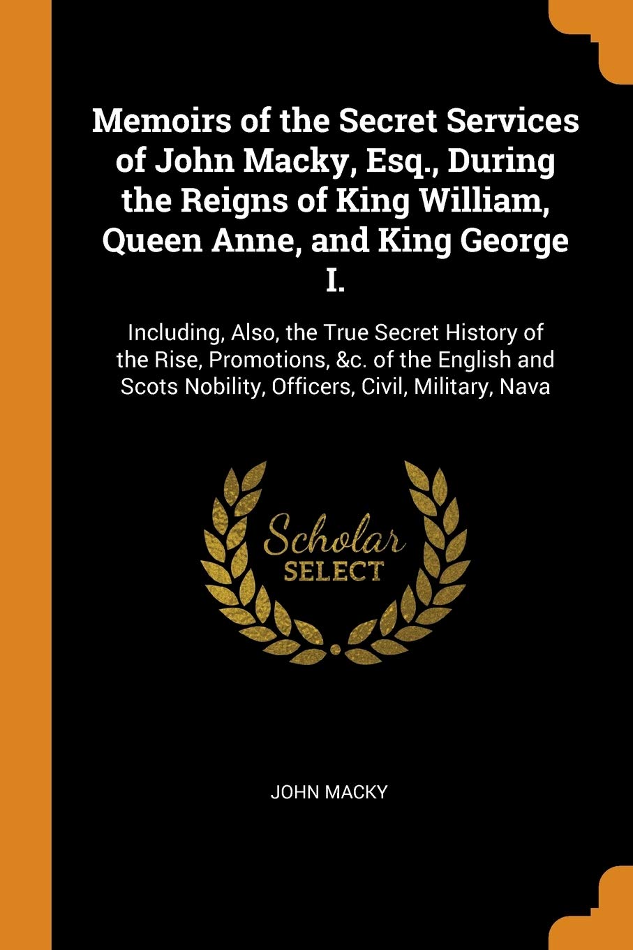 Memoirs Of The Secret Services Of John Macky, Esq., During The Reigns Of King William, Queen Anne, And King George I.: Including,New