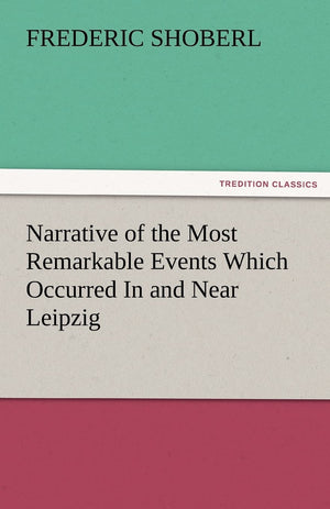 Narrative of the Most Remarkable Events Which Occurred in and Near Leipzig Immediately Before, During, and Subsequent To, the Sa,Used