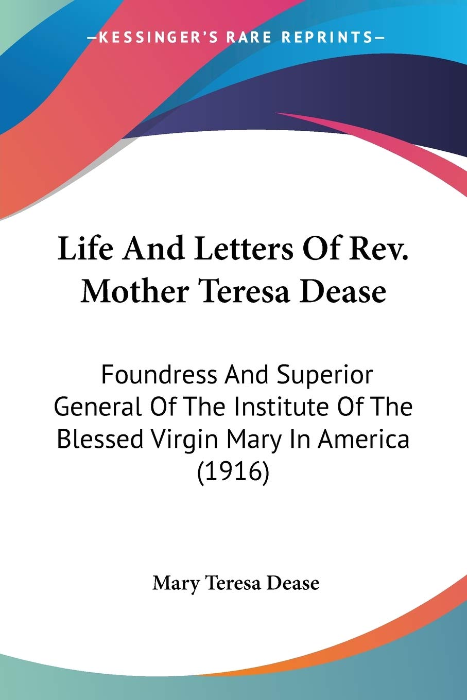 Life And Letters Of Rev. Mother Teresa Dease: Foundress And Superior General Of The Institute Of The Blessed Virgin Mary In Amer