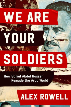 We Are Your Soldiers: How Gamal Abdel Nasser Remade The Arab World