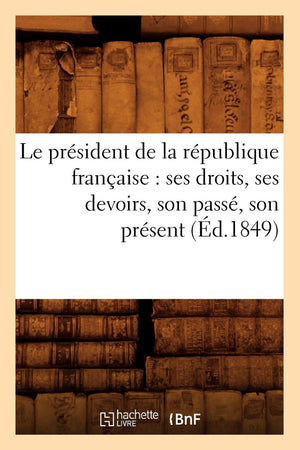Le Prsident De La Rpublique Franaise: Ses Droits, Ses Devoirs, Son Pass, Son Prsent (D.1849) (Histoire) (French Editio,New