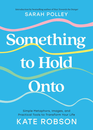 Something To Hold Onto: Simple Metaphors, Images, And Practical Tools To Transform Your Life