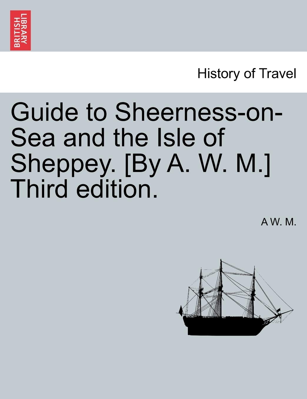 Guide to SheernessOnSea and the Isle of Sheppey. [By A. W. M.] Third Edition.,New