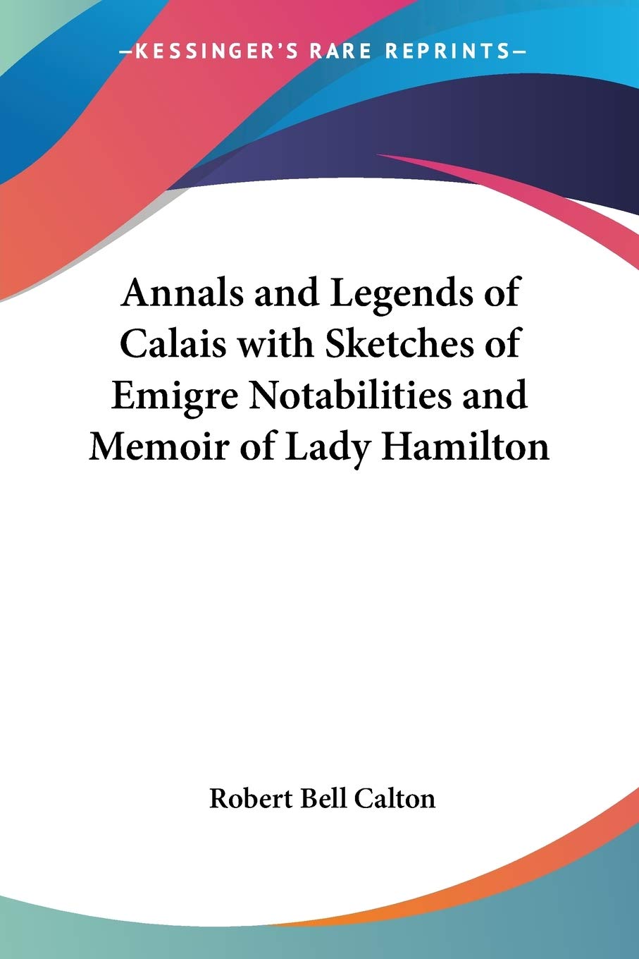 Annals and Legends of Calais with Sketches of Emigre Notabilities and Memoir of Lady Hamilton,Used