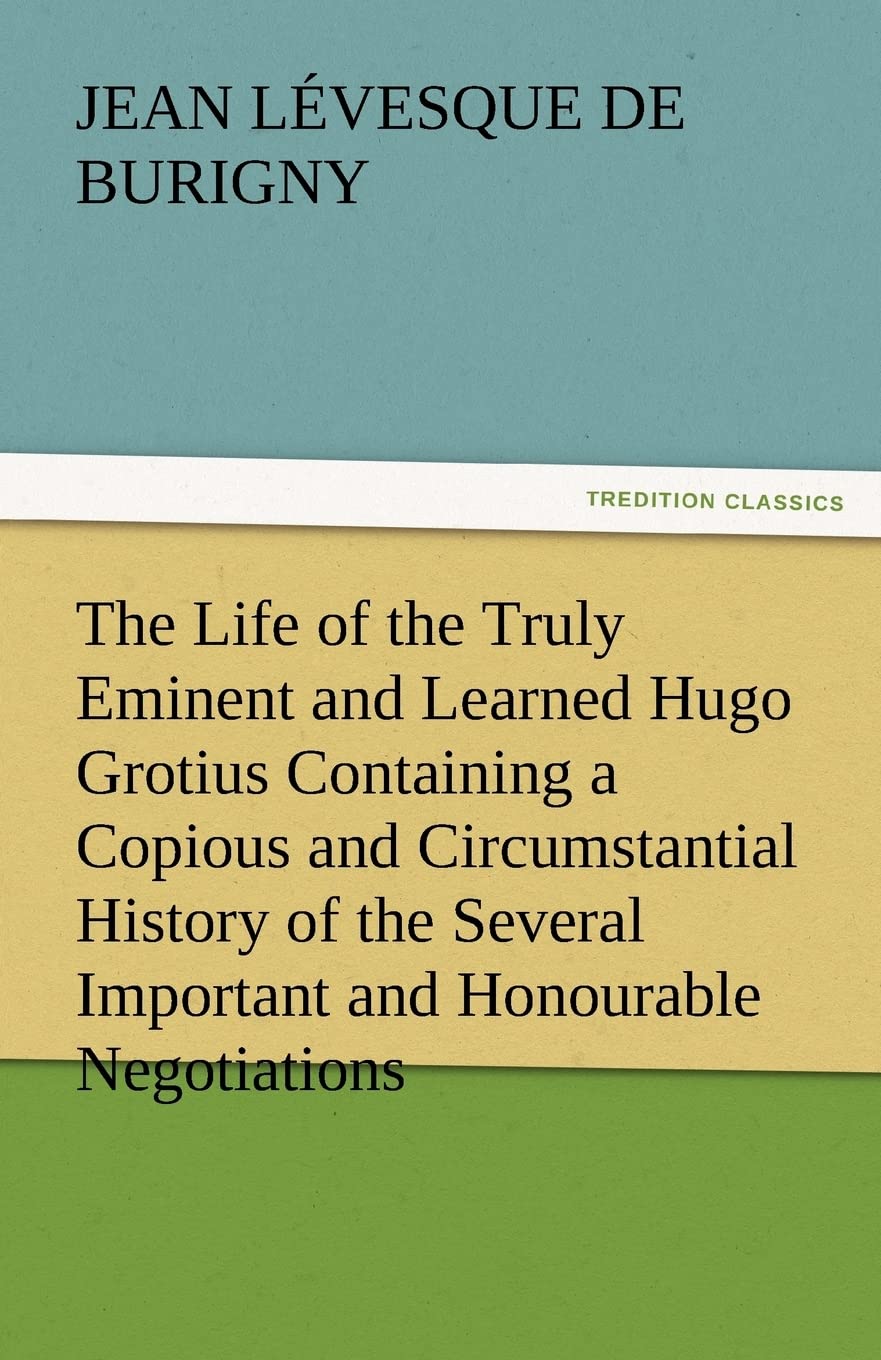 The Life of the Truly Eminent and Learned Hugo Grotius Containing a Copious and Circumstantial History of the Several Important ,Used