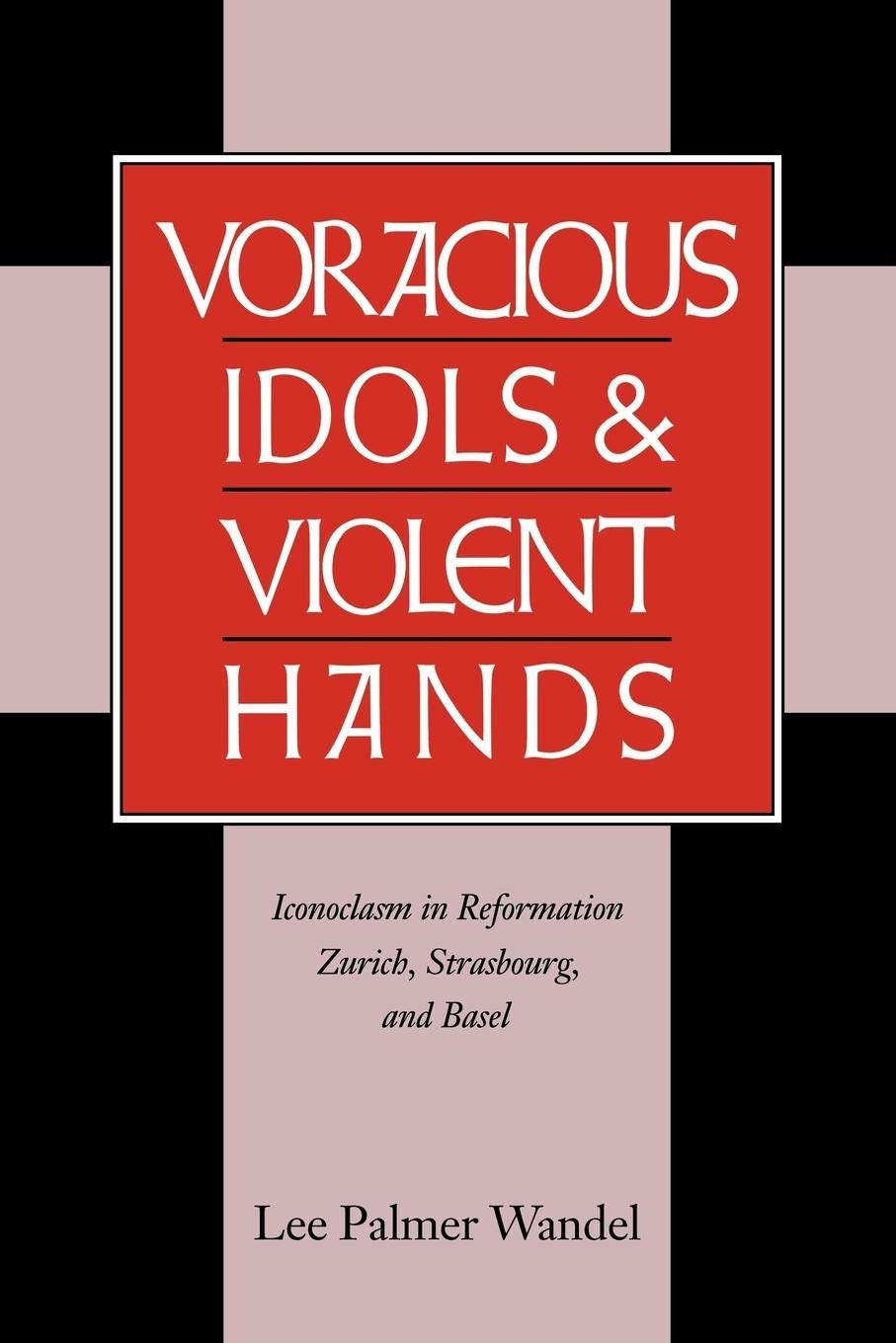 Voracious Idols and Violent Hands: Iconoclasm in Reformation Zurich, Strasbourg, and Basel,New