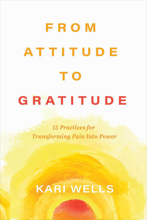 From Attitude To Gratitude: 15 Practices For Transforming Pain Into Power