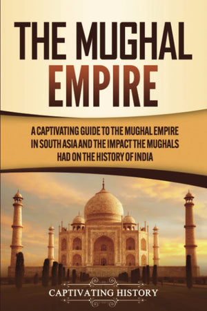 The Mughal Empire: A Captivating Guide To The Mughal Empire In South Asia And The Impact The Mughals Had On The History Of India