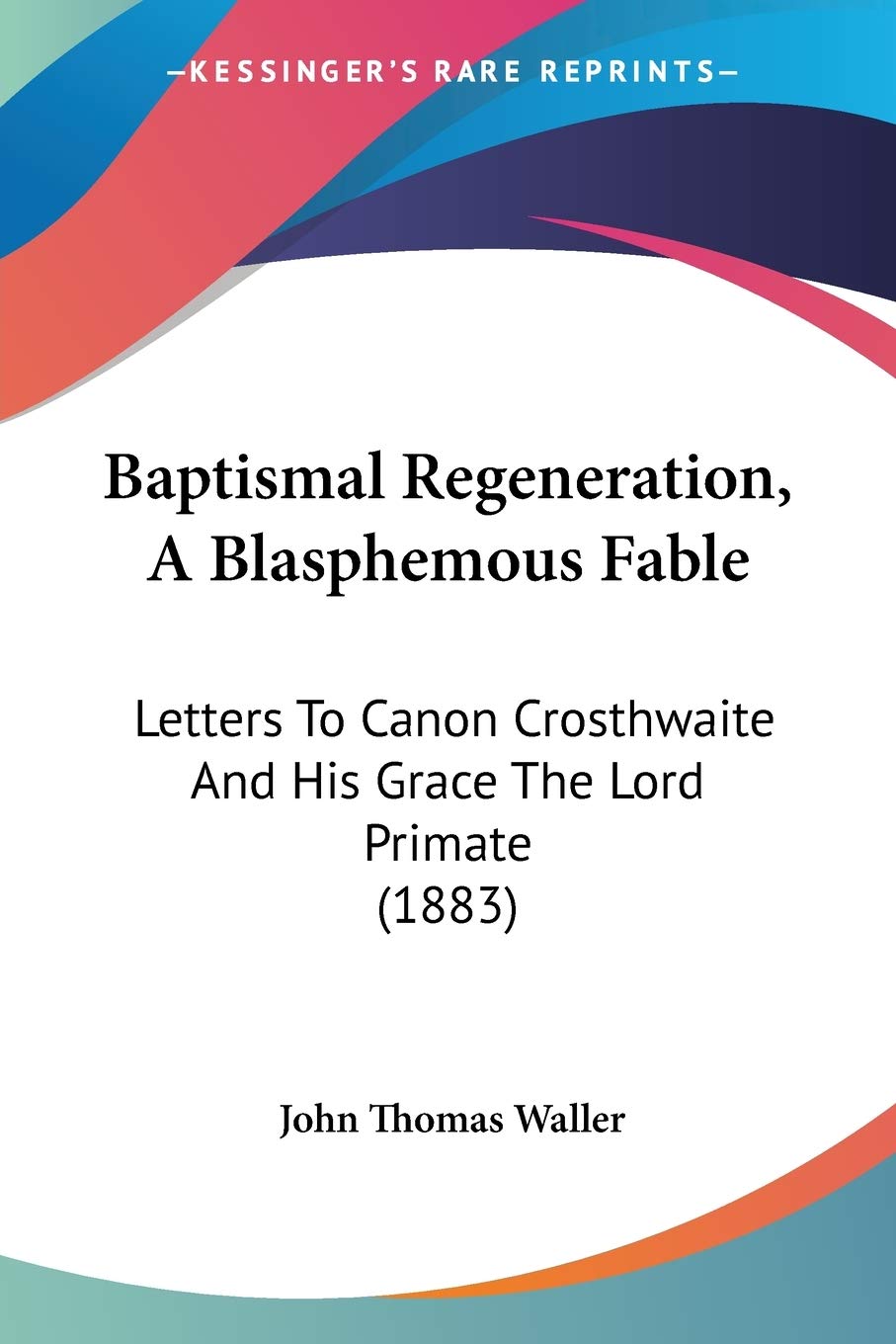 Baptismal Regeneration, A Blasphemous Fable: Letters To Canon Crosthwaite And His Grace The Lord Primate (1883),New