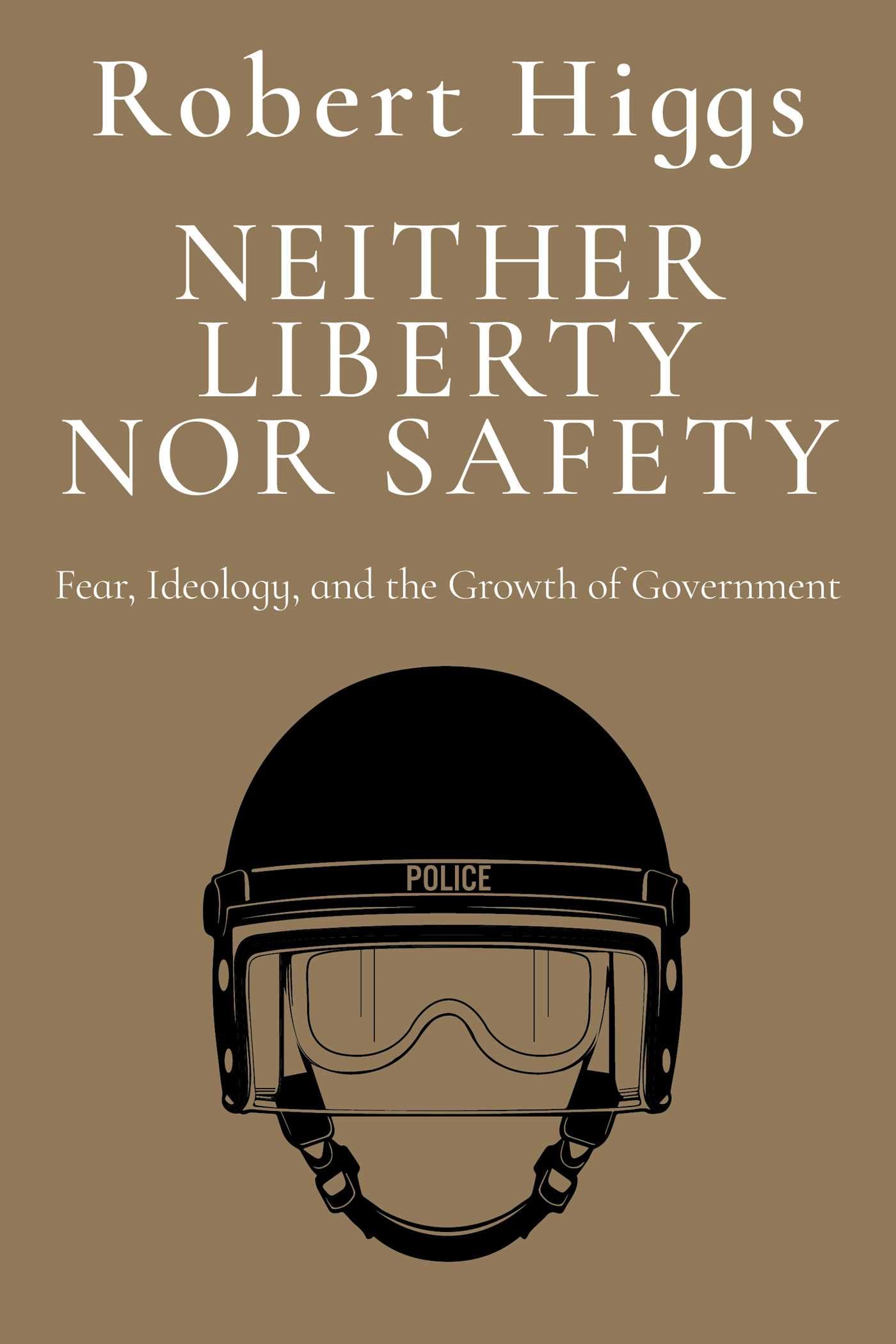 Neither Liberty Nor Safety: Fear, Ideology, And The Growth Of Government (The Essential Robert Higgs)