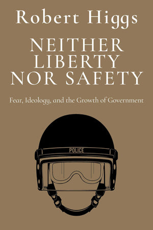 Neither Liberty Nor Safety: Fear, Ideology, And The Growth Of Government (The Essential Robert Higgs)