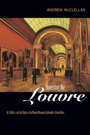 Inventing the Louvre: Art, Politics, and the Origins of the Modern Museum in EighteenthCentury Paris,New