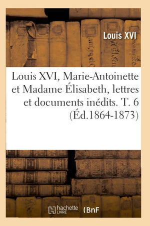 Louis Xvi, Marieantoinette Et Madame Lisabeth, Lettres Et Documents Indits. T. 6 (D.18641873) (Histoire) (French Edition,New