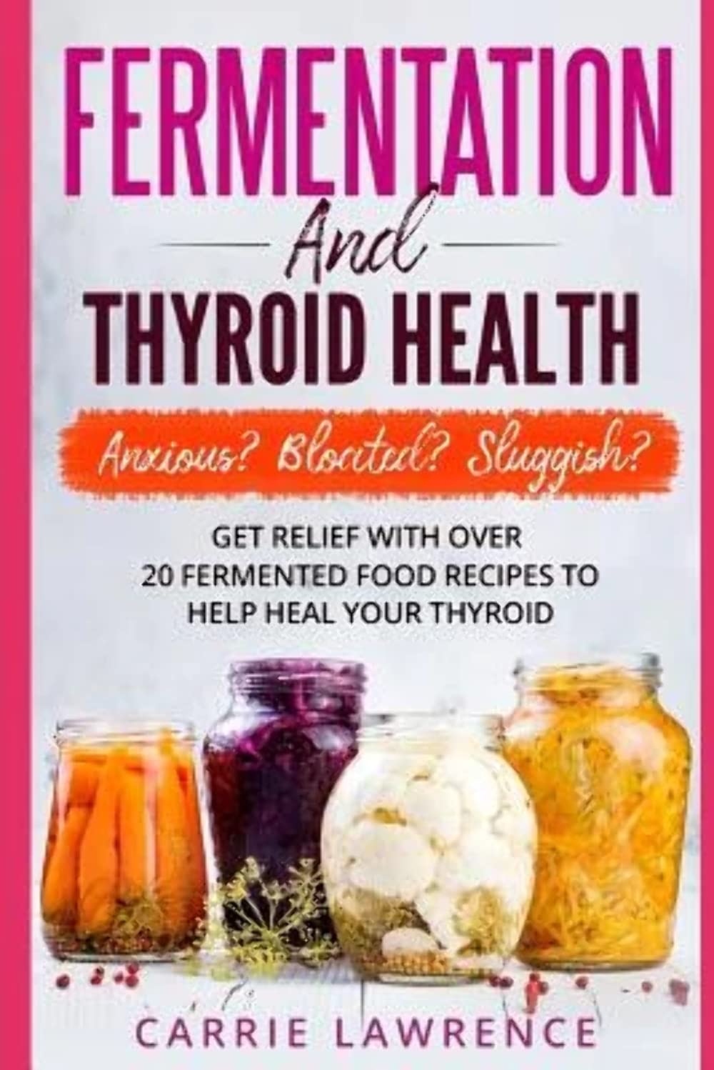 Fermentation And Thyroid Health: Anxious? Bloated? Sluggish? Get Relief With Over 20 Fermented Food Recipes To Help Heal Your Th