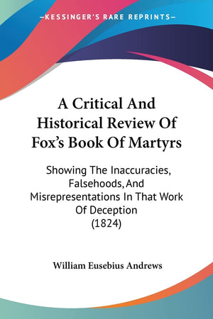 A Critical And Historical Review Of Fox'S Book Of Martyrs: Showing The Inaccuracies, Falsehoods, And Misrepresentations In That ,New