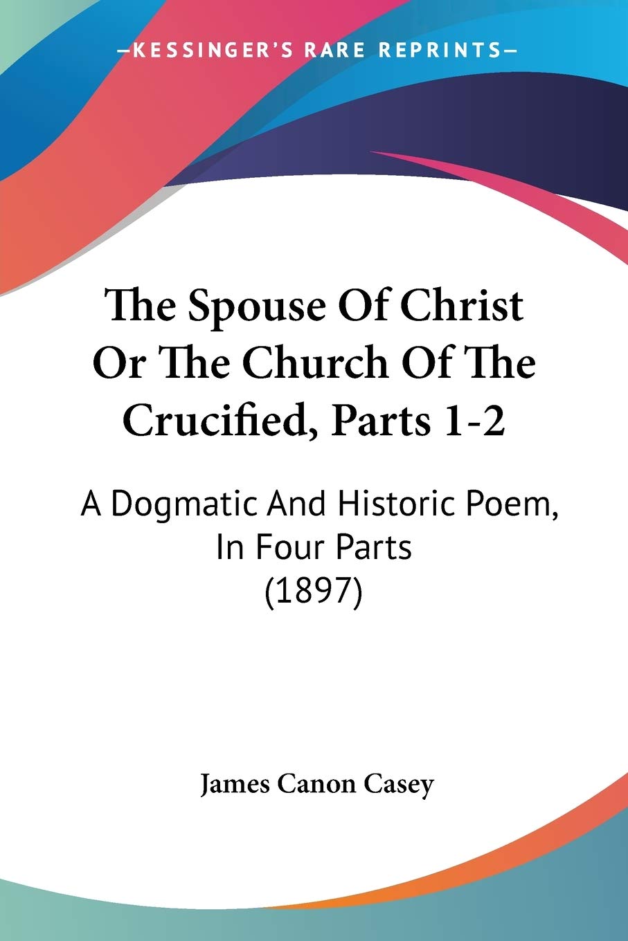 The Spouse Of Christ Or The Church Of The Crucified, Parts 12: A Dogmatic And Historic Poem, In Four Parts (1897),New