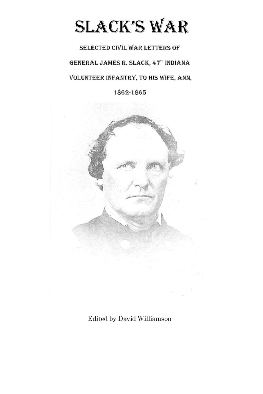 Slack'S War: Selected Civil War Letters Of General James R. Slack, 47Th Indiana Volunteer Infantry, To His Wife, Ann, 18621865