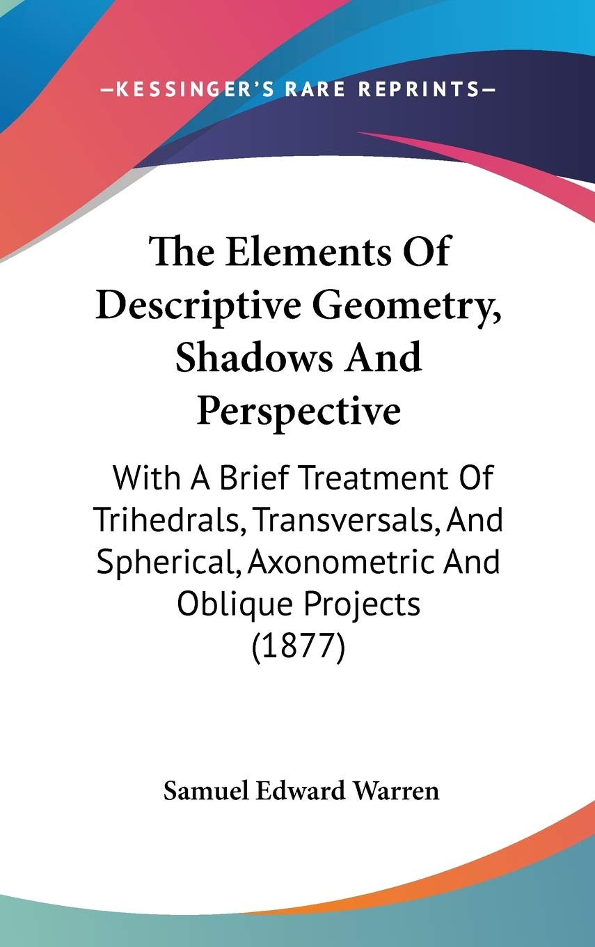 The Elements Of Descriptive Geometry, Shadows And Perspective: With A Brief Treatment Of Trihedrals, Transversals, And Spherical,New