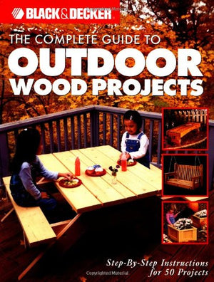 The Complete Guide To Outdoor Wood Projects: Stepbystep Instuctions For Over 50 Projects (Black & Decker Complete Guide)