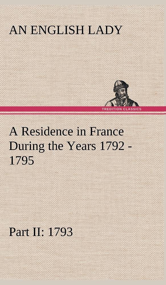 A Residence in France During the Years 1792, 1793, 1794 and 1795, Part II., 1793 Described in a Series of Letters from an Englis,Used