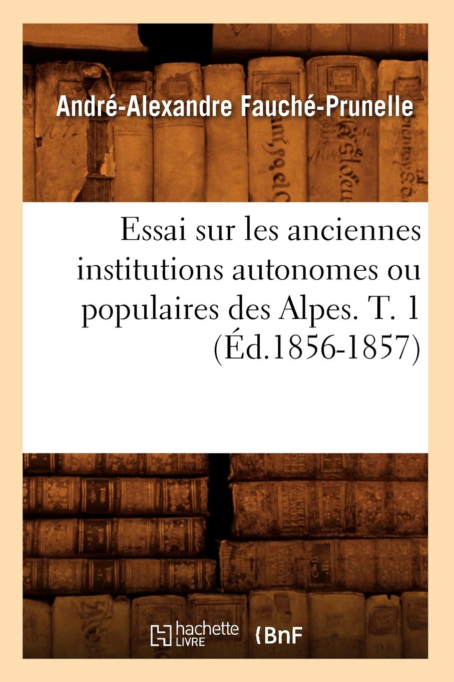 Essai Sur Les Anciennes Institutions Autonomes Ou Populaires Des Alpes. T. 1 (D.18561857) (Histoire) (French Edition),New