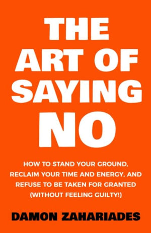 The Art Of Saying No: How To Stand Your Ground, Reclaim Your Time And Energy, And Refuse To Be Taken For Granted (Without Feelin