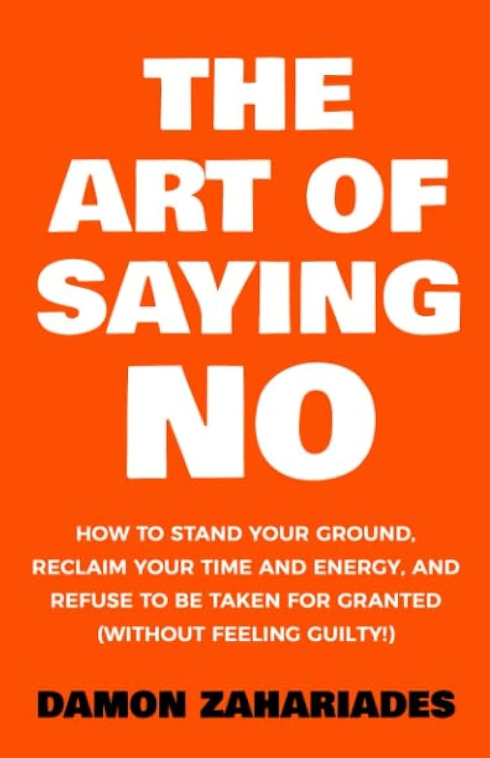 The Art Of Saying No: How To Stand Your Ground, Reclaim Your Time And Energy, And Refuse To Be Taken For Granted (Without Feelin