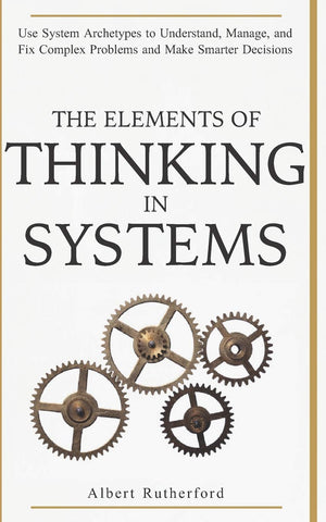 The Elements Of Thinking In Systems: Use Systems Archetypes To Understand, Manage, And Fix Complex Problems And Make Smarter Dec