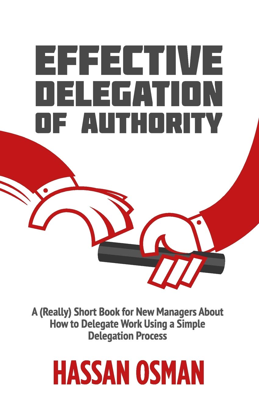 Effective Delegation Of Authority: A (Really) Short Book For New Managers About How To Delegate Work Using A Simple Delegation P