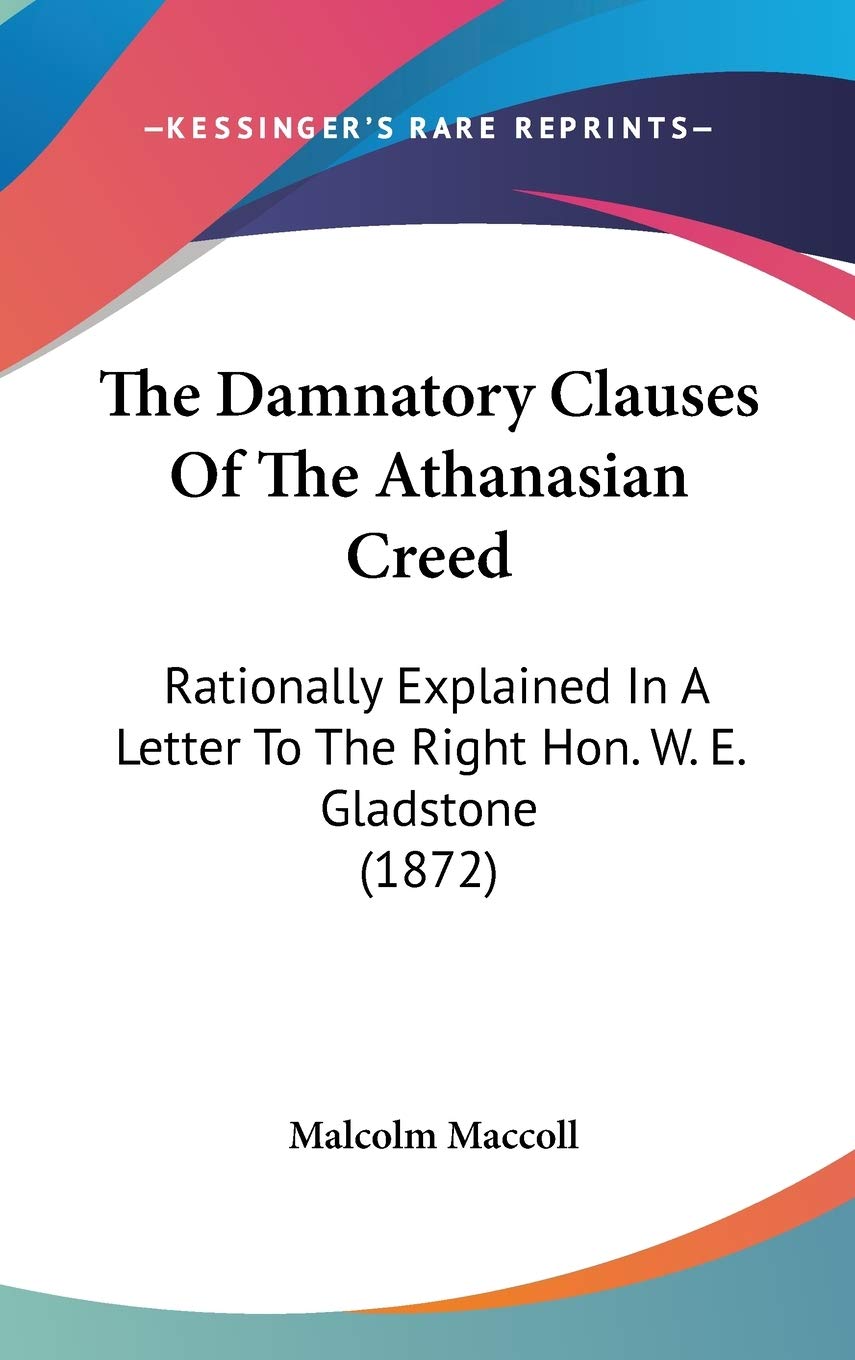 The Damnatory Clauses Of The Athanasian Creed: Rationally Explained In A Letter To The Right Hon. W. E. Gladstone (1872),New