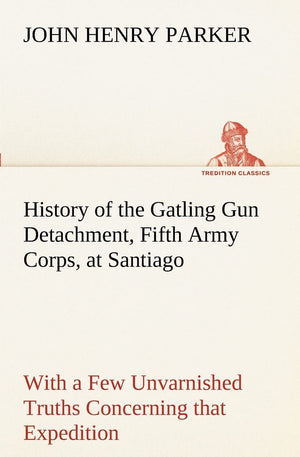 History of the Gatling Gun Detachment, Fifth Army Corps, at Santiago With a Few Unvarnished Truths Concerning that Expedition,Used