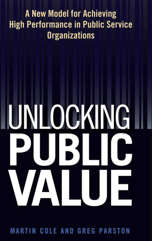 Unlocking Public Value: A New Model For Achieving High Performance In Public Service Organizations,New