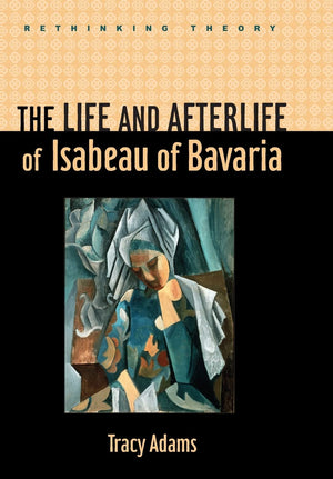 The Life and Afterlife of Isabeau of Bavaria (Rethinking Theory)