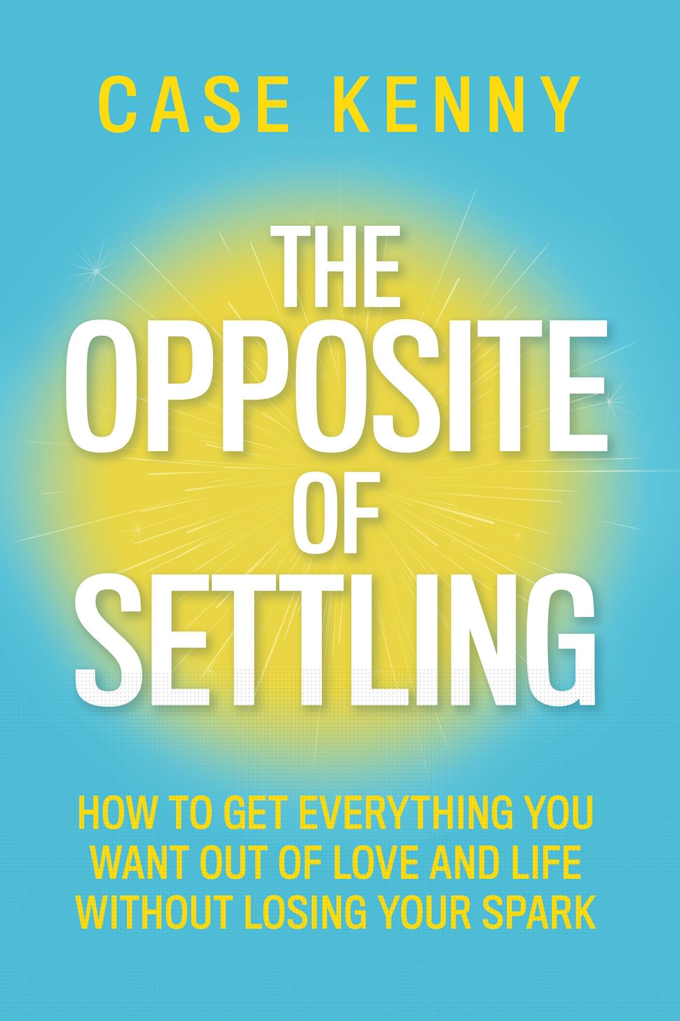 The Opposite Of Settling: How To Get Everything You Want Out Of Love And Life Without Losing Your Spark
