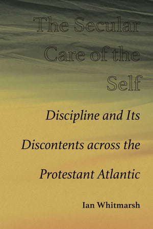 The Secular Care Of The Self: Discipline And Its Discontents Across The Protestant Atlantic