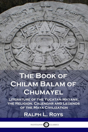 The Book of Chilam Balam of Chumayel: Literature of the Yucatan Mayans; the Religion, Calendar and Legends of the Maya Civilizat