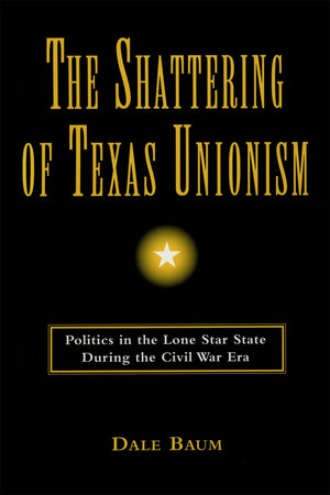 The Shattering Of Texas Unionism: Politics In The Lone Star State During The Civil War Era,New