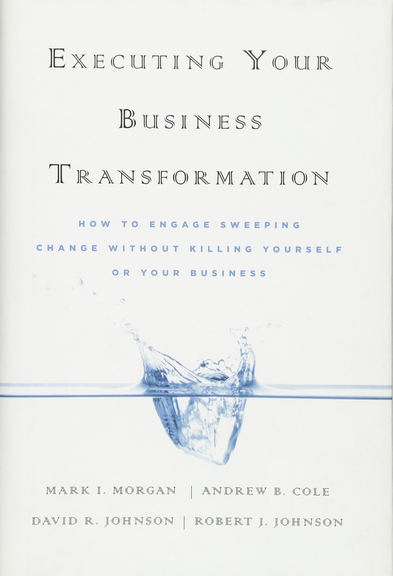 Executing Your Business Transformation: How To Engage Sweeping Change Without Killing Yourself Or Your Business