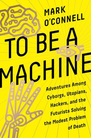 To Be A Machine: Adventures Among Cyborgs, Utopians, Hackers, And The Futurists Solving The Modest Problem Of Death