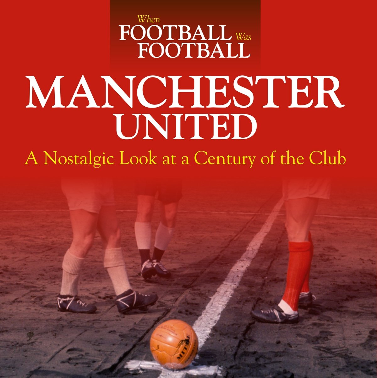 When Football Was Football: Manchester United: A Nostalgic Look At A Century Of The Club