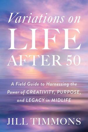 Variations On Life After 50: A Field Guide To Harnessing The Power Of Creativity, Purpose, And Legacy In Midlife