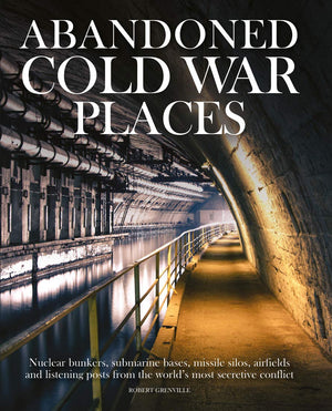 Abandoned Cold War Places: Nuclear Bunkers, Submarine Bases, Missile Silos, Airfields And Listening Posts From The World'S Most