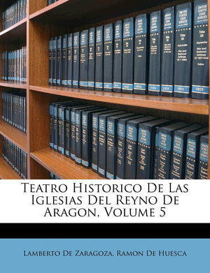 Teatro Historico De Las Iglesias Del Reyno De Aragon, Volume 5 (Spanish Edition),New