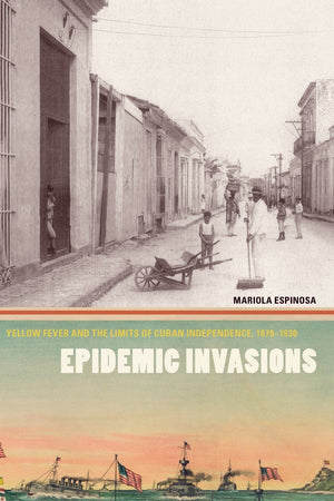 Epidemic Invasions: Yellow Fever And The Limits Of Cuban Independence, 18781930,New