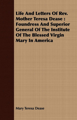 Life And Letters Of Rev. Mother Teresa Dease: Foundress And Superior General Of The Institute Of The Blessed Virgin Mary In Amer,Used
