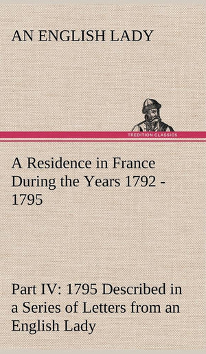 A Residence in France During the Years 1792, 1793, 1794 and 1795, Part IV., 1795 Described in a Series of Letters from an Englis,Used
