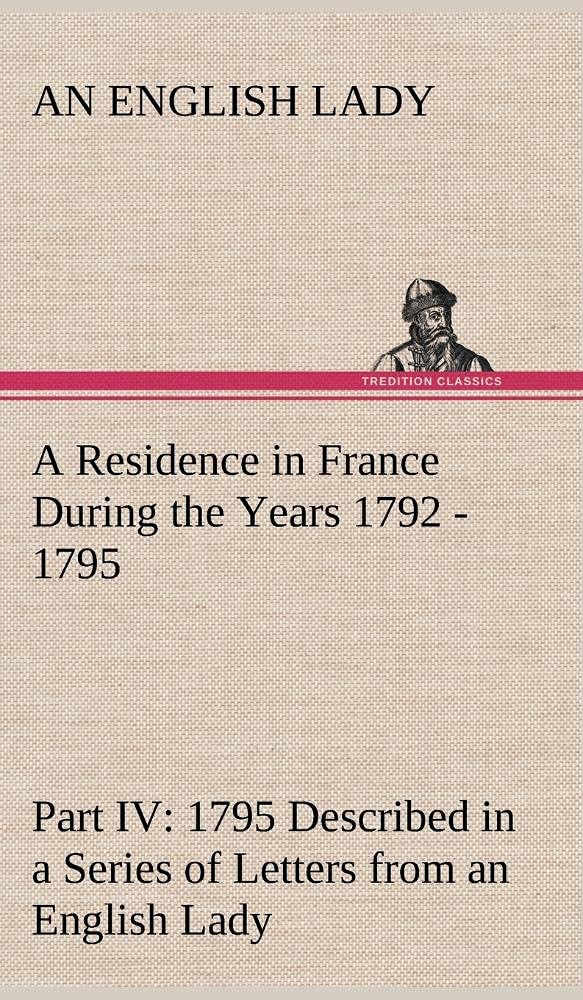 A Residence in France During the Years 1792, 1793, 1794 and 1795, Part IV., 1795 Described in a Series of Letters from an Englis,Used