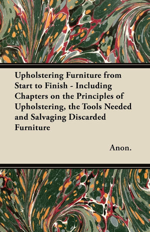 Upholstering Furniture from Start to Finish  Including Chapters on the Principles of Upholstering, the Tools Needed and Salvagi,Used