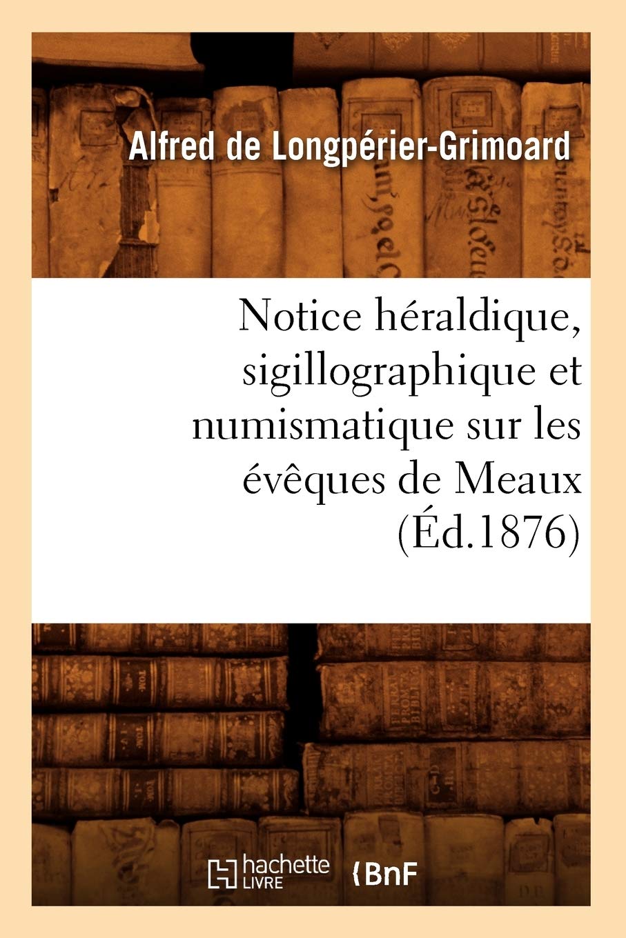 Notice Hraldique, Sigillographique Et Numismatique Sur Les Vques De Meaux (D.1876) (Histoire) (French Edition),New